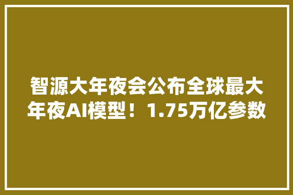 智源大年夜会公布全球最大年夜AI模型！1.75万亿参数跨越谷歌和OpenAI_模子_智源