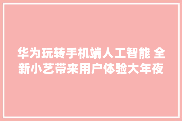 华为玩转手机端人工智能 全新小艺带来用户体验大年夜变革_华为_用户