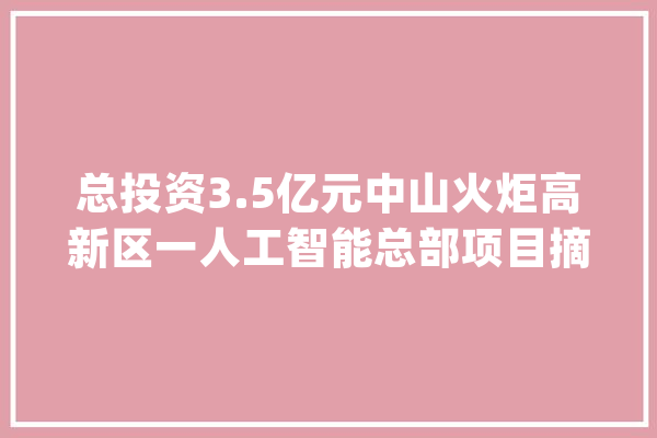 总投资3.5亿元中山火炬高新区一人工智能总部项目摘牌_高新区_智能