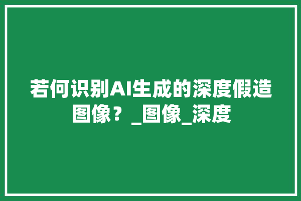 若何识别AI生成的深度假造图像？_图像_深度