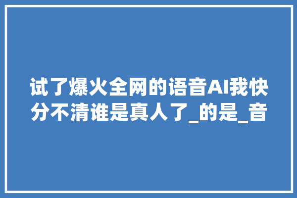 试了爆火全网的语音AI我快分不清谁是真人了_的是_音频 AI快讯