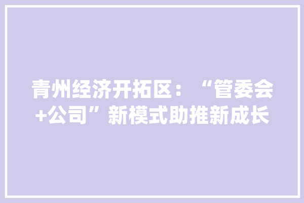 青州经济开拓区：“管委会+公司”新模式助推新成长_青州_管委会 科技快讯