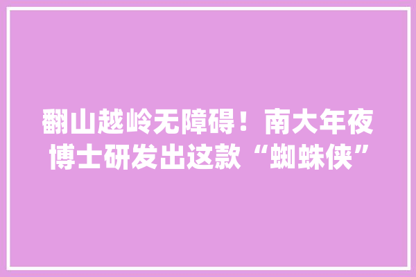 翻山越岭无障碍！南大年夜博士研发出这款“蜘蛛侠”和一段特殊经历有关_机械人_南京年夜学 文字写作