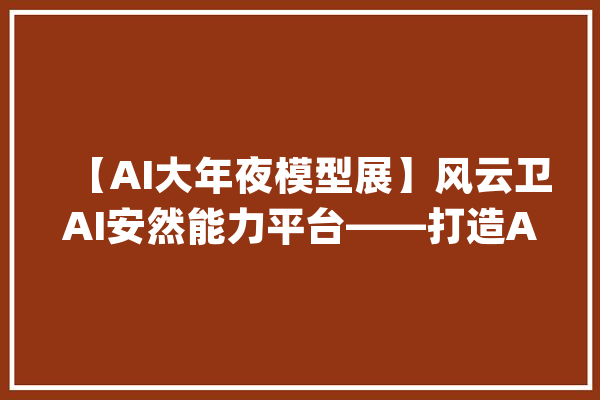 【AI大年夜模型展】风云卫AI安然能力平台——打造AI+安然新范式_模子_事宜 智能写作