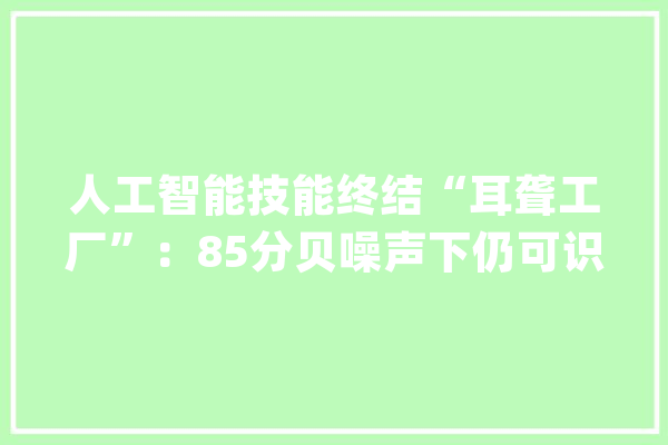 人工智能技能终结“耳聋工厂”：85分贝噪声下仍可识别语音_噪声_语音 计算机