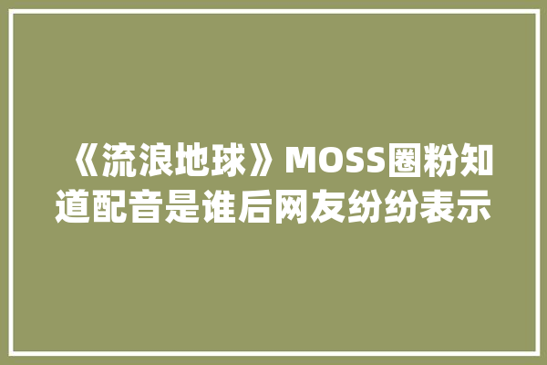 《流浪地球》MOSS圈粉知道配音是谁后网友纷纷表示背后发凉_网友_老马