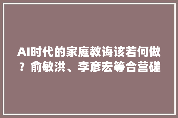 AI时代的家庭教诲该若何做？俞敏洪、李彦宏等合营磋商_孩子_人工智能 智能写作