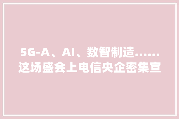 5G-A、AI、数智制造……这场盛会上电信央企密集宣告前沿应用成果_低空_中国电信