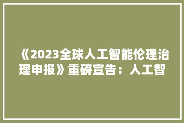 《2023全球人工智能伦理治理申报》重磅宣告：人工智能应像金融行业一样坚持宏不雅观谨严原则_人工智能_伦理 AI快讯