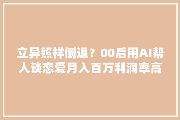 立异照样倒退？00后用AI帮人谈恋爱月入百万利润率高达60%！_软件_爱情
