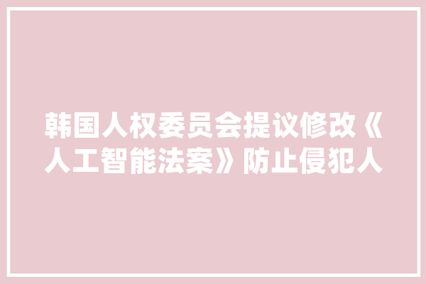 韩国人权委员会提议修改《人工智能法案》防止侵犯人权和歧视行为_人工智能_人权 智能写作