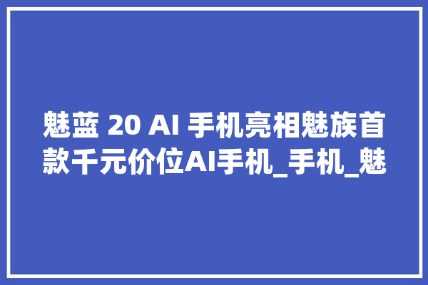 魅蓝 20 AI 手机亮相魅族首款千元价位AI手机_手机_魅族 智能助手