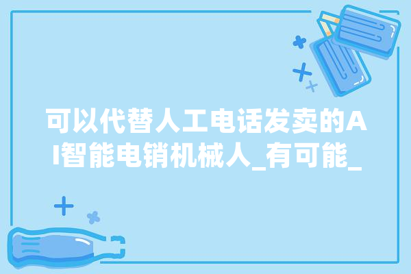 可以代替人工电话发卖的AI智能电销机械人_有可能_成本 智能助手