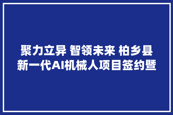 聚力立异 智领未来 柏乡县新一代AI机械人项目签约暨赋驾机械人宣告典礼_机械人_项目