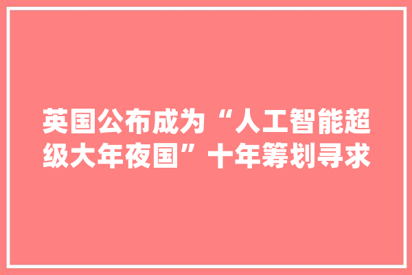 英国公布成为“人工智能超级大年夜国”十年筹划寻求赶超中美等国_人工智能_英国