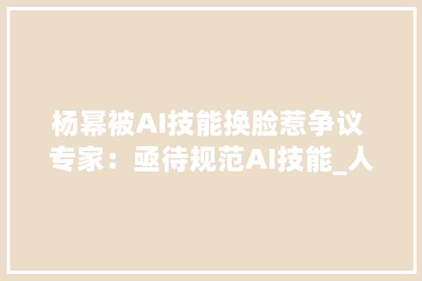 杨幂被AI技能换脸惹争议 专家：亟待规范AI技能_人工智能_技巧