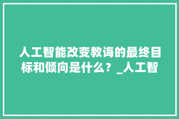 人工智能改变教诲的最终目标和倾向是什么？_人工智能_工作 AI快讯