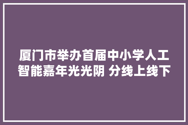 厦门市举办首届中小学人工智能嘉年光光阴 分线上线下两部分进行_人工智能_机械人 科技快讯