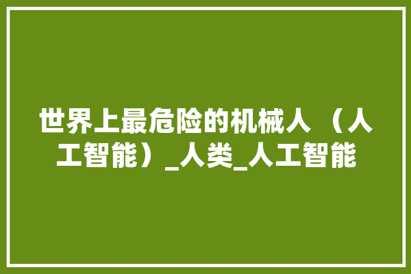 世界上最危险的机械人 （人工智能）_人类_人工智能 智能写作