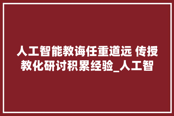 人工智能教诲任重道远 传授教化研讨积累经验_人工智能_同窗们 智能写作