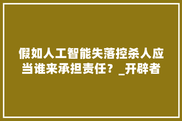 假如人工智能失落控杀人应当谁来承担责任？_开辟者_情况 文字写作