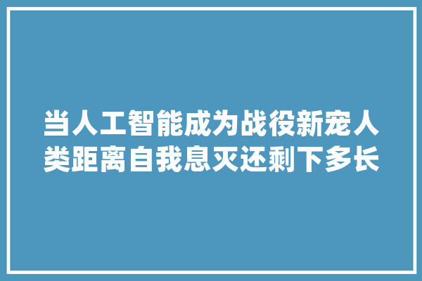 当人工智能成为战役新宠人类距离自我息灭还剩下多长时间？_人工智能_技巧 文字写作