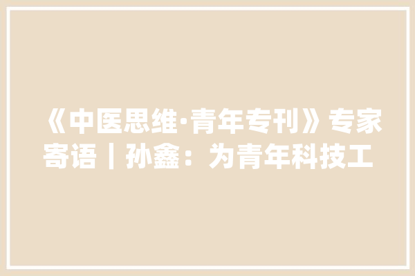 《中医思维·青年专刊》专家寄语｜孙鑫：为青年科技工作者打造碰撞思惟、探寻合作的平台_青年_华西 智能问答