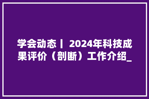 学会动态丨 2024年科技成果评价（剖断）工作介绍_评价_科技结果