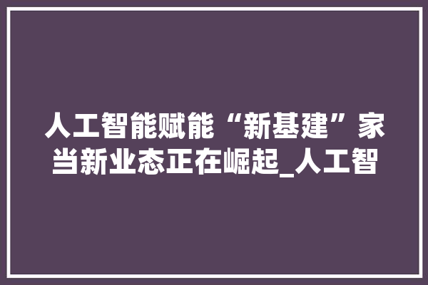 人工智能赋能“新基建”家当新业态正在崛起_人工智能_家当 智能写作