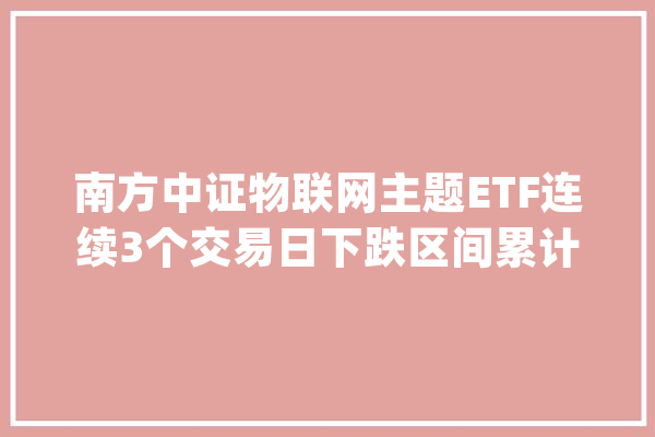 南方中证物联网主题ETF连续3个交易日下跌区间累计跌幅5.37%_基金_司理