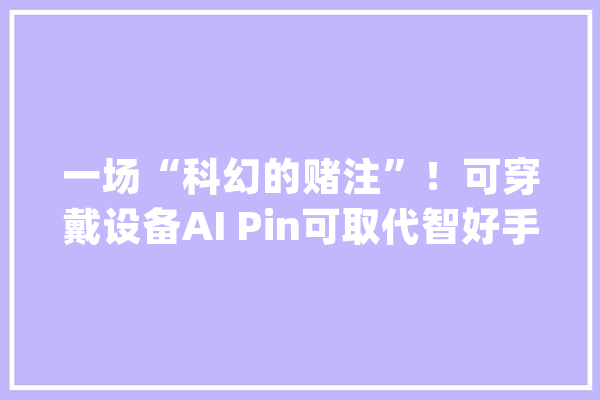 一场“科幻的赌注”！可穿戴设备AI Pin可取代智好手机？_人工智能_装备