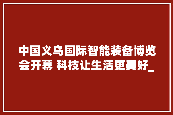 中国义乌国际智能装备博览会开幕 科技让生活更美好_智能_机械人 科技快讯