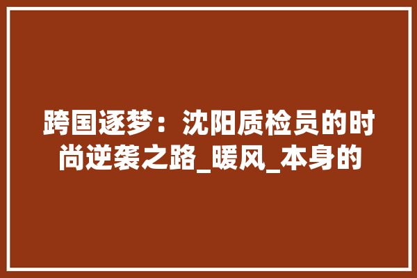 跨国逐梦：沈阳质检员的时尚逆袭之路_暖风_本身的