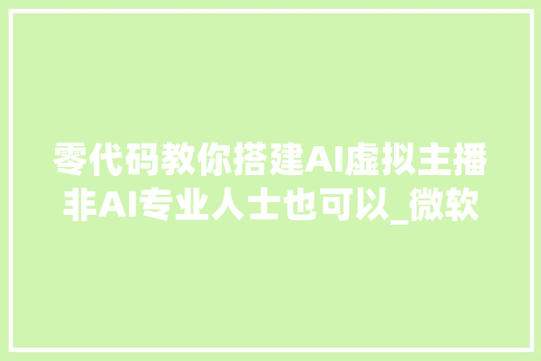 零代码教你搭建AI虚拟主播非AI专业人士也可以_微软_代码 智能助手