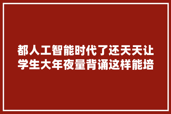 都人工智能时代了还天天让学生大年夜量背诵这样能培养立异人才？_孩子们_人才