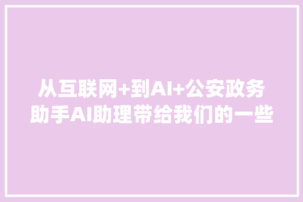 从互联网+到AI+公安政务助手AI助理带给我们的一些思虑和启发_政务_用户