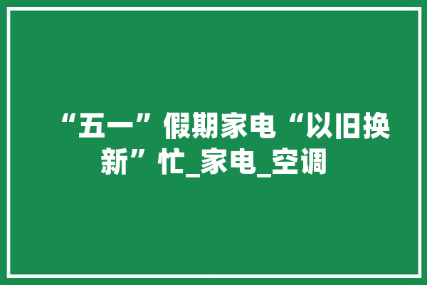 “五一”假期家电“以旧换新”忙_家电_空调