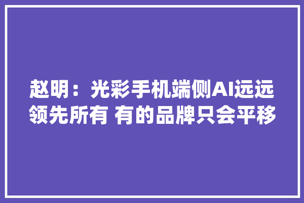 赵明：光彩手机端侧AI远远领先所有 有的品牌只会平移别人的_光荣_本身的