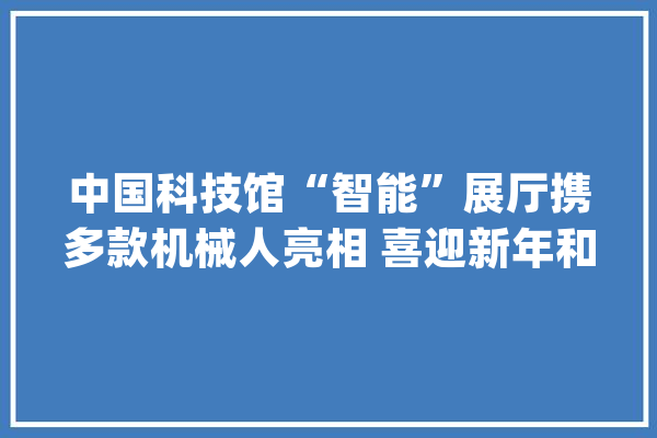中国科技馆“智能”展厅携多款机械人亮相 喜迎新年和人机共融时代_机械人_机械 智能问答
