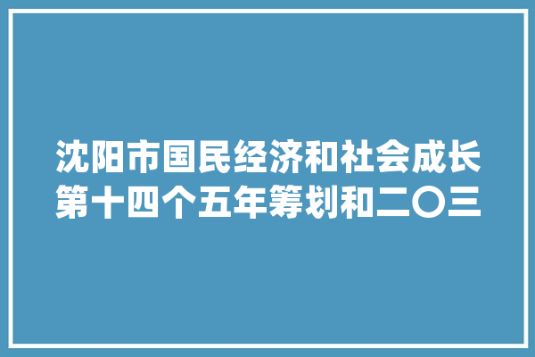 沈阳市国民经济和社会成长第十四个五年筹划和二〇三五年远景目标纲要（下）_家当_文化