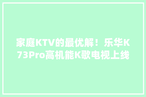 家庭KTV的最优解！乐华K73Pro高机能K歌电视上线_乐华_专业 云服务
