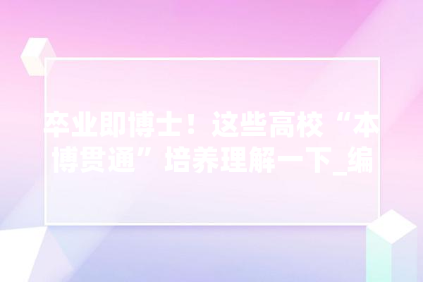 卒业即博士！这些高校“本博贯通”培养理解一下_编纂器_工程