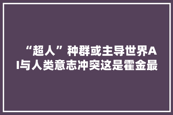 “超人”种群或主导世界AI与人类意志冲突这是霍金最后的忧思_霍金_人类