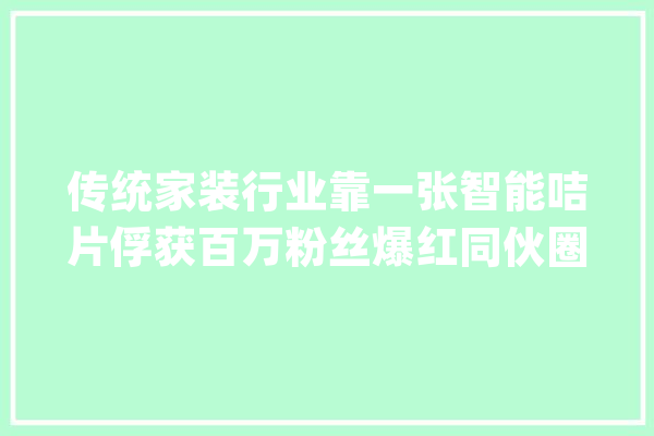 传统家装行业靠一张智能咭片俘获百万粉丝爆红同伙圈！_咭片_互联网 文字写作