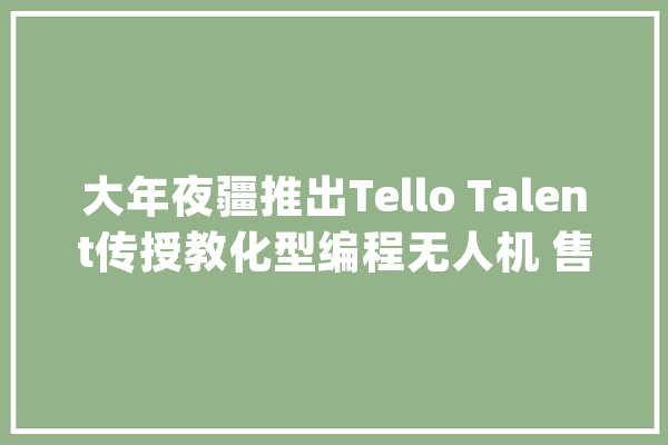 大年夜疆推出Tello Talent传授教化型编程无人机 售239美元_学生们_一枚 文字写作