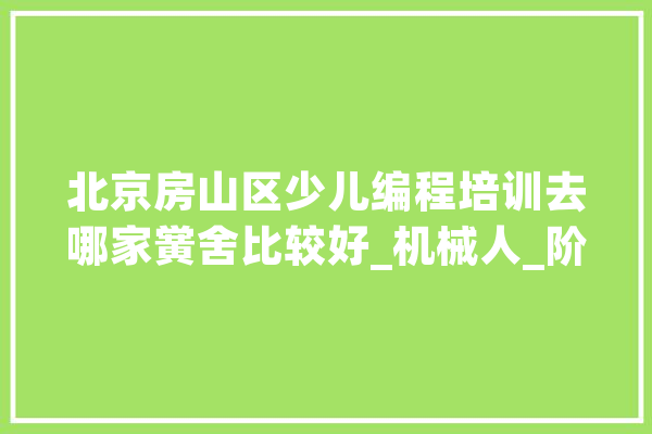 北京房山区少儿编程培训去哪家黉舍比较好_机械人_阶段 智能写作