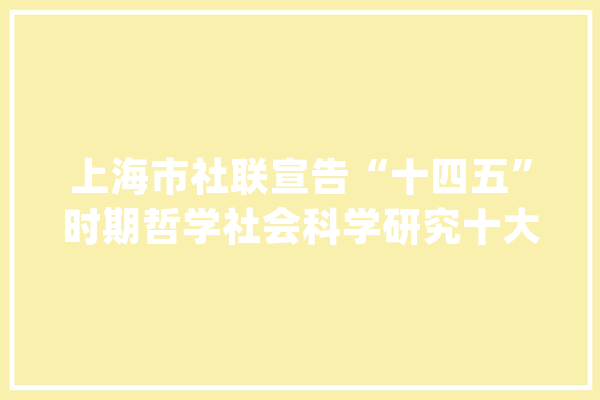 上海市社联宣告“十四五”时期哲学社会科学研究十大年夜选题_作者_年会
