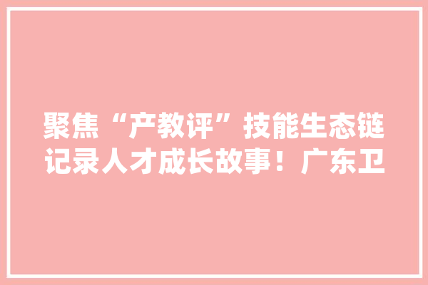 聚焦“产教评”技能生态链记录人才成长故事！广东卫视《2023技行世界》今晚开播_技巧_家当