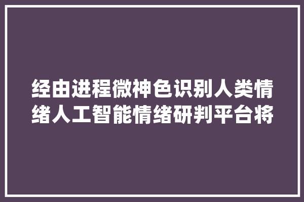 经由进程微神色识别人类情绪人工智能情绪研判平台将用于公共安然领域_人工智能_情感