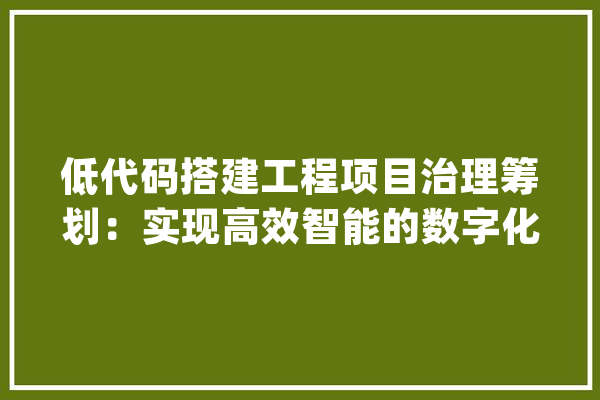 低代码搭建工程项目治理筹划：实现高效智能的数字化治理_项目_合同 科技快讯